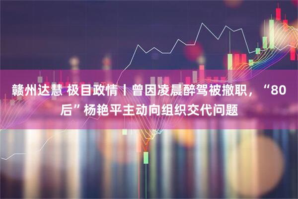 赣州达慧 极目政情丨曾因凌晨醉驾被撤职，“80后”杨艳平主动向组织交代问题