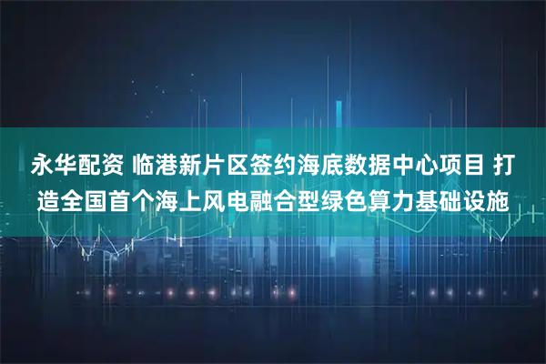 永华配资 临港新片区签约海底数据中心项目 打造全国首个海上风电融合型绿色算力基础设施