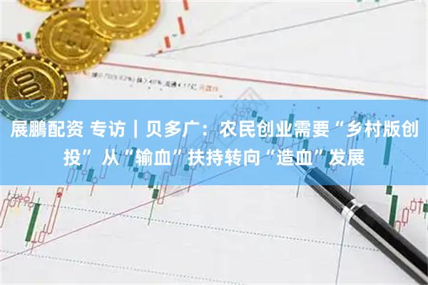 展鵬配资 专访｜贝多广：农民创业需要“乡村版创投” 从“输血”扶持转向“造血”发展