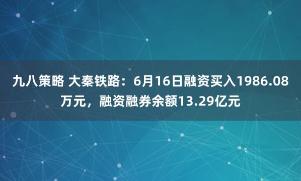 九八策略 大秦铁路：6月16日融资买入1986.08万元，融资融券余额13.29亿元