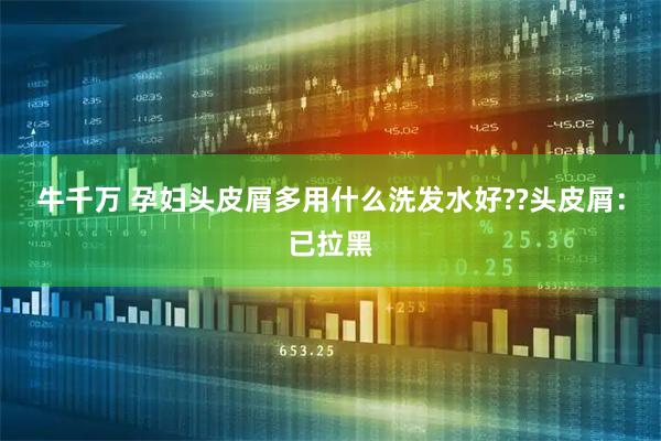 牛千万 孕妇头皮屑多用什么洗发水好??头皮屑：已拉黑