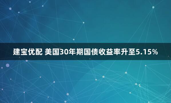 建宝优配 美国30年期国债收益率升至5.15%