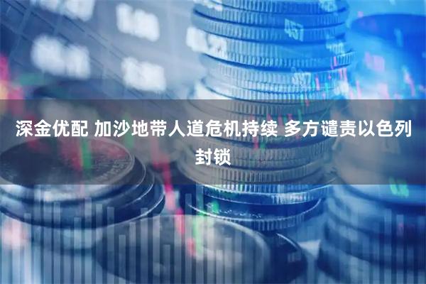 深金优配 加沙地带人道危机持续 多方谴责以色列封锁