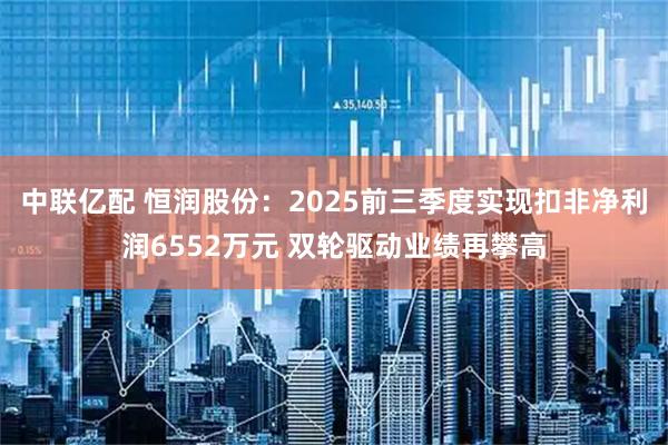 中联亿配 恒润股份：2025前三季度实现扣非净利润6552万元 双轮驱动业绩再攀高