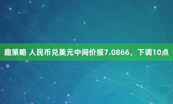 趣策略 人民币兑美元中间价报7.0866，下调10点