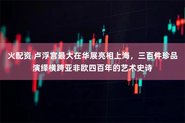 火配资 卢浮宫最大在华展亮相上海，三百件珍品演绎横跨亚非欧四百年的艺术史诗