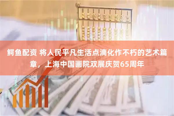 鳄鱼配资 将人民平凡生活点滴化作不朽的艺术篇章，上海中国画院双展庆贺65周年