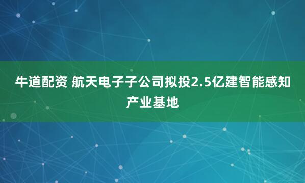 牛道配资 航天电子子公司拟投2.5亿建智能感知产业基地