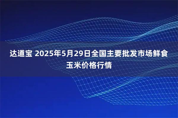 达道宝 2025年5月29日全国主要批发市场鲜食玉米价格行情