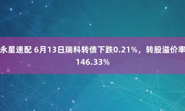 永星速配 6月13日瑞科转债下跌0.21%，转股溢价率146.33%