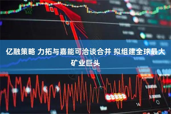 亿融策略 力拓与嘉能可洽谈合并 拟组建全球最大矿业巨头