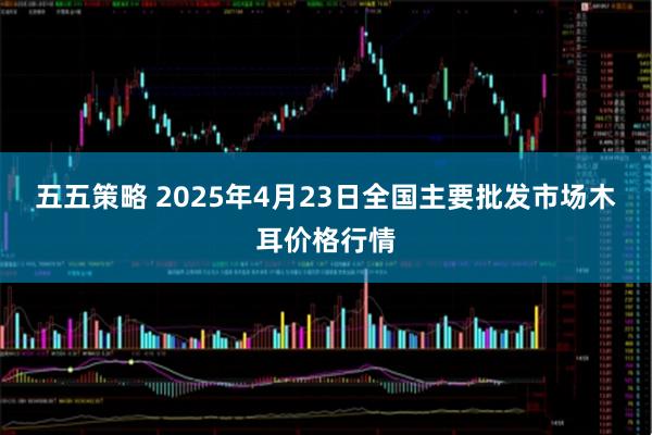 五五策略 2025年4月23日全国主要批发市场木耳价格行情