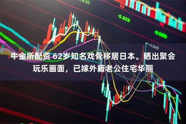 牛金所配资 62岁知名戏骨移居日本。晒出聚会玩乐画面，已嫁外籍老公住宅华丽