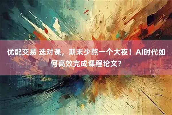 优配交易 选对课，期末少熬一个大夜！AI时代如何高效完成课程论文？