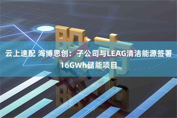 云上速配 海博思创：子公司与LEAG清洁能源签署16GWh储能项目