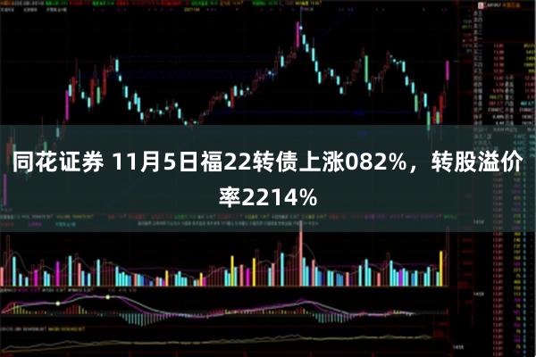 同花证券 11月5日福22转债上涨082%，转股溢价率2214%