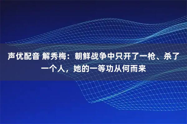 声优配音 解秀梅：朝鲜战争中只开了一枪、杀了一个人，她的一等功从何而来