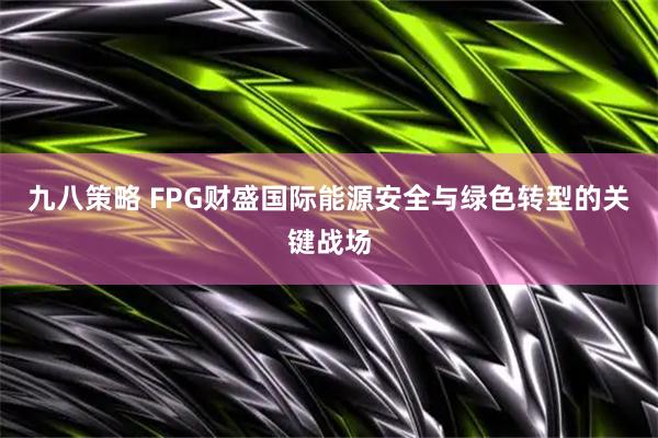 九八策略 FPG财盛国际能源安全与绿色转型的关键战场