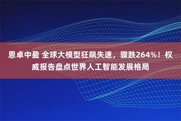 恩卓中盈 全球大模型狂飙失速，骤跌264%！权威报告盘点世界人工智能发展格局